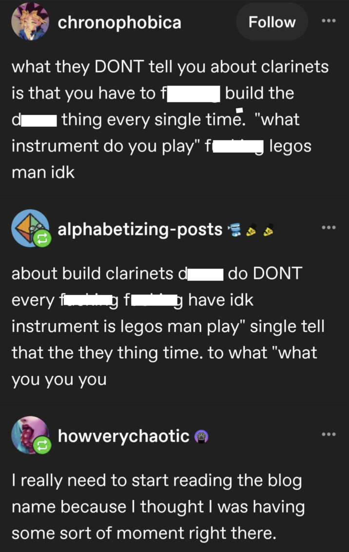 chronophobica Follow what they DONT tell you about clarinets is that you have to f build the thing every single time. "what d instrument do you play" f man idk legos alphabetizing-posts = > > about build clarinets d do DONT every fang f g have idk instrument is legos man play" single tell that the they thing time. to what "what you you you howverychaotic I really need to start reading the blog name because I thought I was having some sort of moment right there.