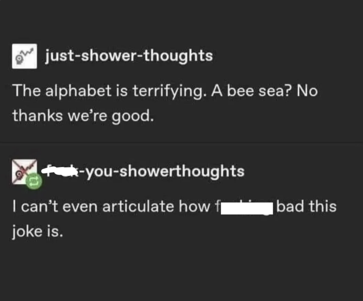 just-shower-thoughts The alphabet is terrifying. A bee sea? No thanks we're good. -you-showerthoughts I can't even articulate how bad this joke is.