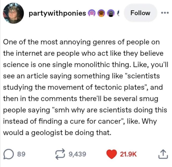 partywithponies Follow One of the most annoying genres of people on the internet are people who act like they believe science is one single monolithic thing. Like, you'll see an article saying something like "scientists studying the movement of tectonic plates", and then in the comments there'll be several smug people saying "smh why are scientists doing this instead of finding a cure for cancer", like. Why would a geologist be doing that. 89 7 9,439 21.9K ↑