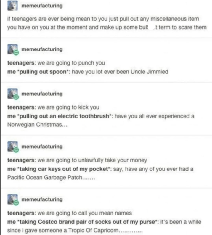 memeufacturing if teenagers are ever being mean to you just pull out any miscellaneous item you have on you at the moment and make up some bull at term to scare them memeufacturing teenagers: we are going to punch you me *pulling out spoon*: have you lot ever been Uncle Jimmied memeufacturing teenagers: we are going to kick you me "pulling out an electric toothbrush*: have you all ever experienced a Norwegian Christmas... memeufacturing teenagers: we are going to unlawfully take your money me *taking car keys out of my pocket*: say, have any of you ever had a Pacific Ocean Garbage Patch....... memeufacturing teenagers: we are going to call you mean names me *taking Costco brand pair of socks out of my purse*: it's been a while since i gave someone a Tropic of Capricom