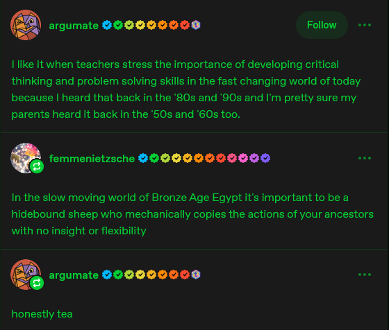 argumate Follow I like it when teachers stress the importance of developing critical thinking and problem solving skills in the fast changing world of today because I heard that back in the '80s and '90s and I'm pretty sure my parents heard it back in the '50s and '60s too. femmenietzsche In the slow moving world of Bronze Age Egypt it's important to be a hidebound sheep who mechanically copies the actions of your ancestors with no insight or flexibility argumate honestly tea