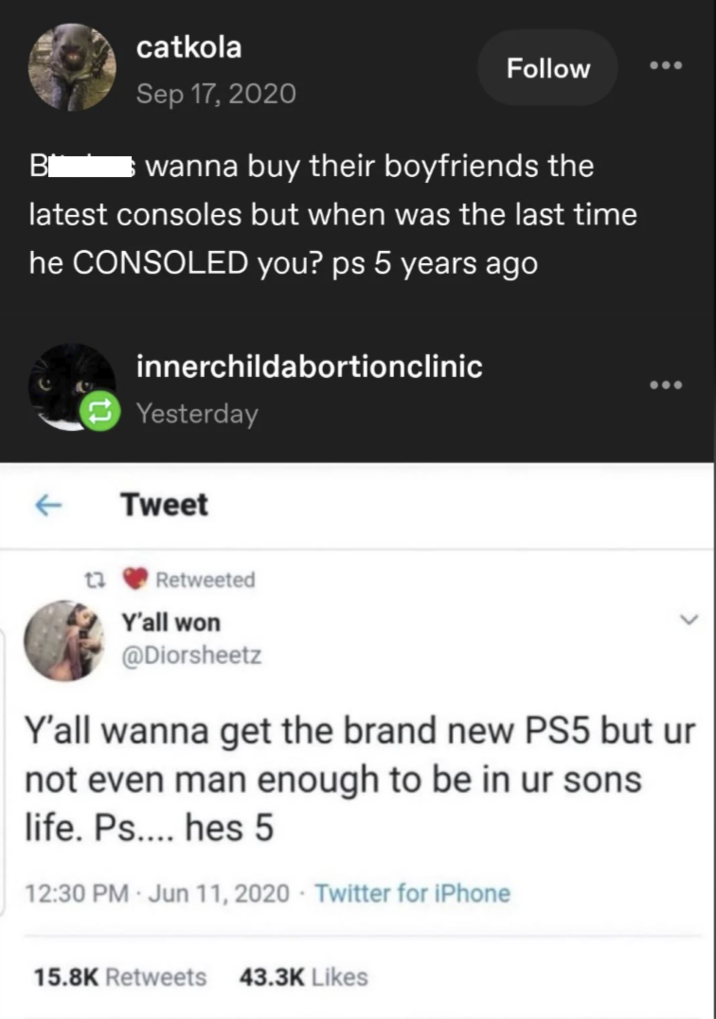 B catkola Sep 17, 2020 Follow wanna buy their boyfriends the latest consoles but when was the last time he CONSOLED you? ps 5 years ago innerchildabortionclinic Yesterday ← Tweet Retweeted Y'all won @Diorsheetz Y'all wanna get the brand new PS5 but ur not even man enough to be in ur sons life. Ps.... hes 5 12:30 PM - Jun 11, 2020 - Twitter for iPhone 15.8K Retweets 43.3K Likes