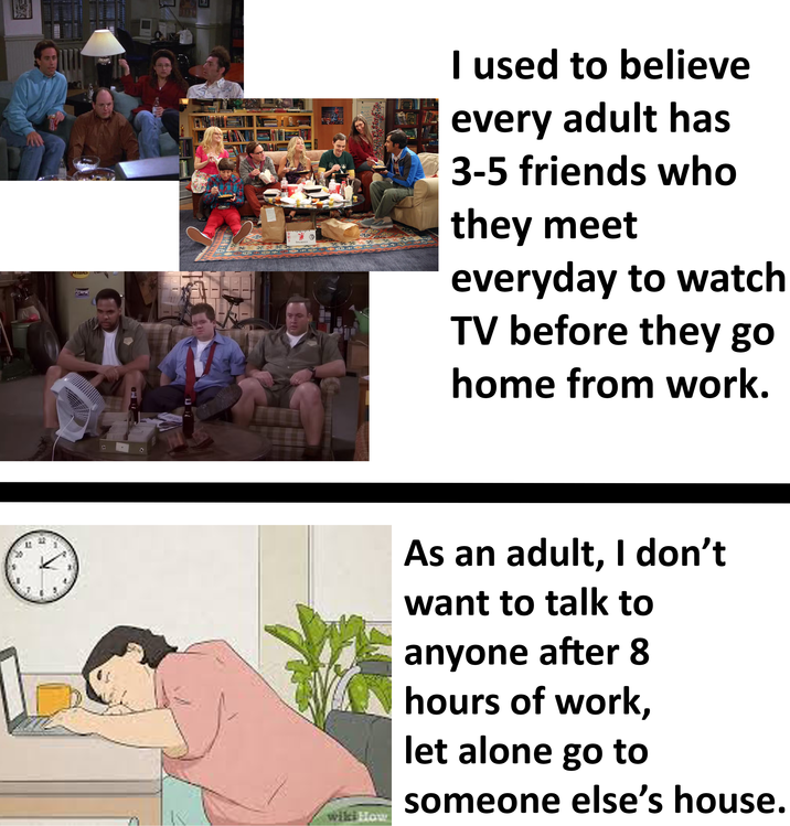 2 MTORS E E ALHWYOM 467 I used to believe every adult has 3-5 friends who they meet everyday to watch TV before they go home from work. wiki How As an adult, I don't want to talk to anyone after 8 hours of work, let alone go to someone else's house.