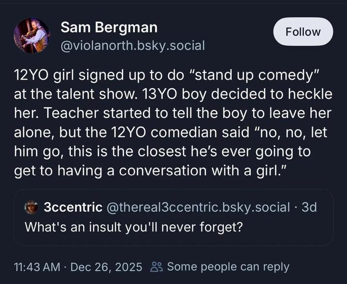 Sam Bergman @violanorth.bsky.social Follow 12YO girl signed up to do "stand up comedy" at the talent show. 13YO boy decided to heckle her. Teacher started to tell the boy to leave her alone, but the 12YO comedian said "no, no, let him go, this is the closest he's ever going to get to having a conversation with a girl." 3ccentric @thereal3ccentric.bsky.social .3d What's an insult you'll never forget? 11:43 AM · Dec 26, 2025 Some people can reply •