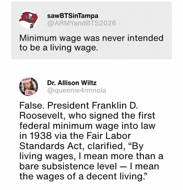 sawBTSinTampa @ARMYandBTS2026 Minimum wage was never intended to be a living wage. Medium Pub Crand AT PUB Dr. Allison Wiltz @queenie4rmnola False. President Franklin D. Roosevelt, who signed the first federal minimum wage into law in 1938 via the Fair Labor Standards Act, clarified, "By living wages, I mean more than a bare subsistence level - I mean the wages of a decent living."