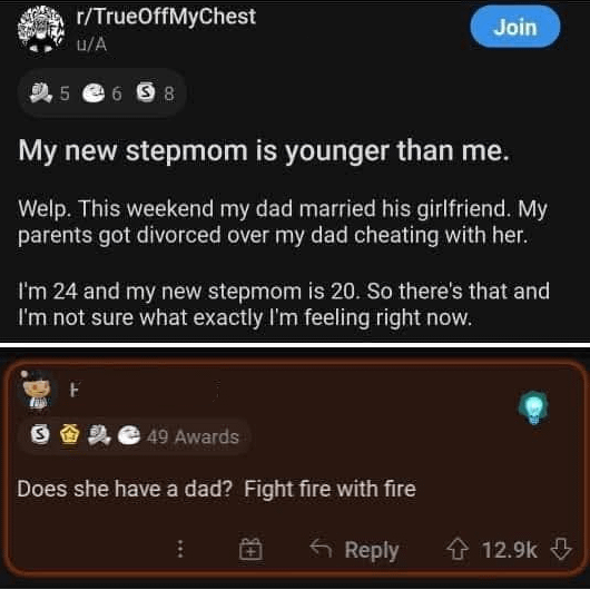 r/TrueOffMyChest u/A 5 658 Join My new stepmom is younger than me. Welp. This weekend my dad married his girlfriend. My parents got divorced over my dad cheating with her. I'm 24 and my new stepmom is 20. So there's that and I'm not sure what exactly I'm feeling right now. 面 49 Awards Does she have a dad? Fight fire with fire Reply 12.9k