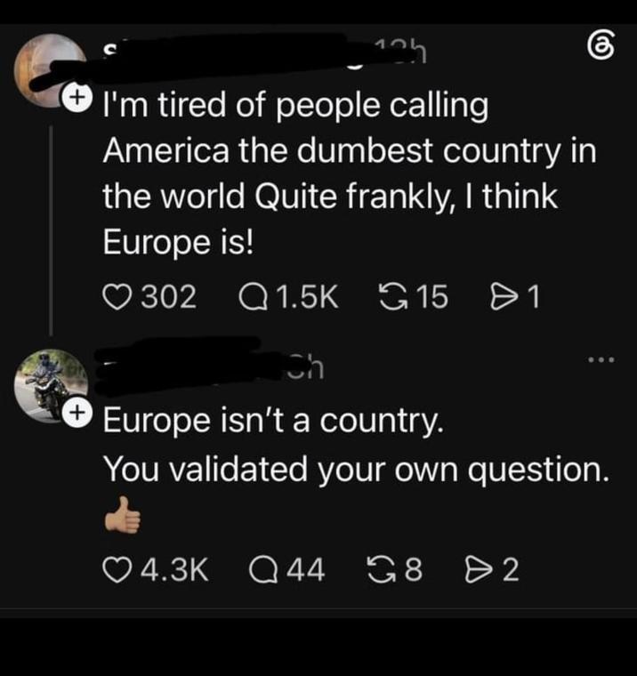 125 I'm tired of people calling America the dumbest country in the world Quite frankly, I think Europe is! 302 1.5K 15 > 1 Ch + Europe isn't a country. You validated your own question. Q 44 8 2 G82 4.3K Q44