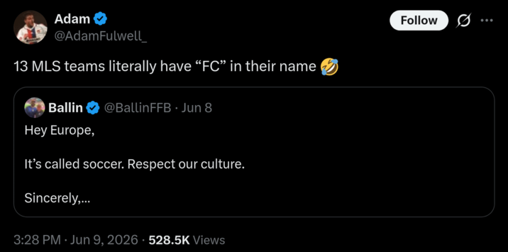 Adam @AdamFulwell_ 13 MLS teams literally have "FC" in their name Ballin @BallinFFB. Jun 8 Hey Europe, It's called soccer. Respect our culture. Sincerely,... 3:28 PM ⚫ Jun 9, 2026 528.5K Views Follow 0