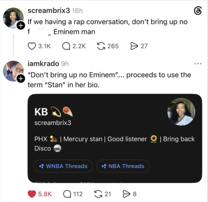 screambrix3 16h If we having a rap conversation, don't bring up no Eminem man + f $ 3.1K Q2.2K 265 > 27 + iamkrado 9h "Don't bring up no Eminem".... proceeds to use the term "Stan" in her bio. KB screambrix3 PHX | Mercury stan | Good listener Disco • WNBA Threads • NBA Threads 5.8K Q112 ུ21 8 | Bring back