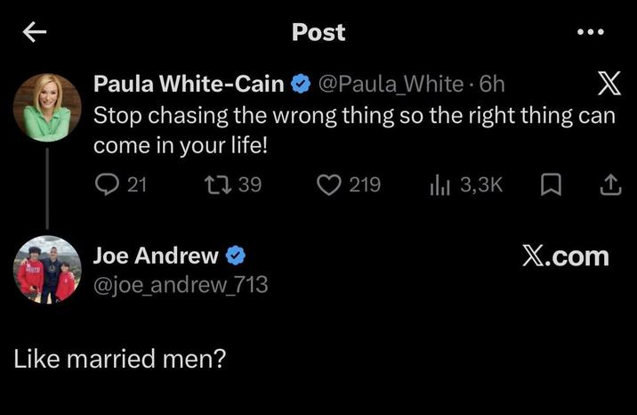 ← Paula White-Cain Post @Paula White 6h ⚫ X Stop chasing the wrong thing so the right thing can come in your life! 21 139 Joe Andrew ❤ @joe_andrew_713 Like married men? 219 ılıl 3,3K ☐ ↑ X.com