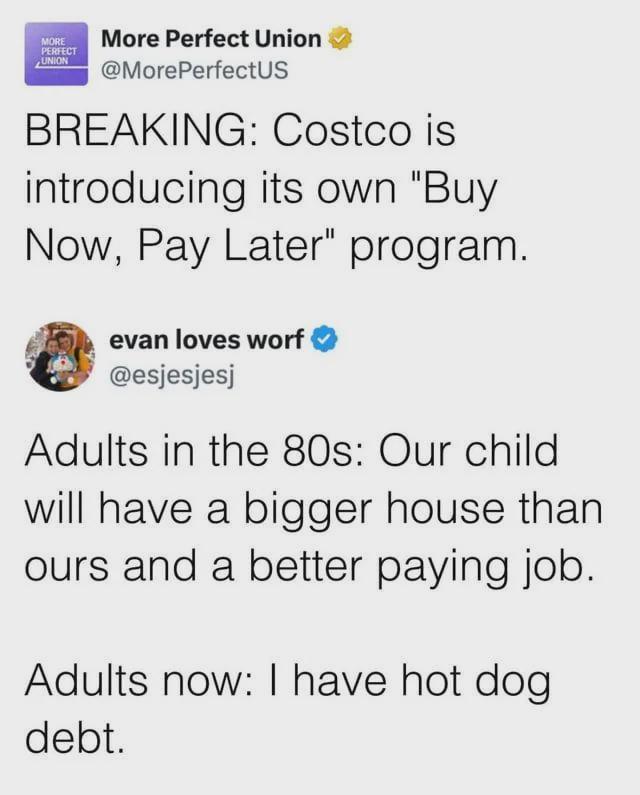 MORE PERFECT UNION More Perfect Union @MorePerfectUS BREAKING: Costco is introducing its own "Buy Now, Pay Later" program. evan loves worf ❤ @esjesjesj Adults in the 80s: Our child will have a bigger house than ours and a better paying job. Adults now: I have hot dog debt.