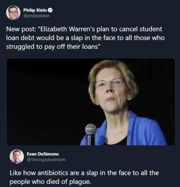 Philip Klein @philipaklein New post: "Elizabeth Warren's plan to cancel student loan debt would be a slap in the face to all those who struggled to pay off their loans" Evan DeSimone @Smorgasboredom Like how antibiotics are a slap in the face to all the people who died of plague.