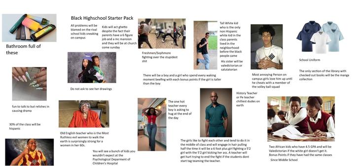 Bathroom full of these fun to talk to but relishes in causing drama BREEZE Black Highschool Starter Pack All problems will be blamed on the rival school kids sneaking on campus Kids will act ghetto despite the fact their parents have a 6 figure job and a mc mansion and they will be at church come sunday Do not ask to see her drawings Freshmen/Sophmore fighting over the stupidest s--- Tall White kid who is the only non Hispanic white kid in the class parents lived in the neighborhood before the black people came There will be a boy and a girl who spend every waking moment beefing with each bonus points if the girl is taller than the boy The one hot teacher every boy is asking to hug at the end of the day His sister will be valedictorian or salutatorian Most annoying Person on campus girls love him up until he cheats with a member of the volley ball squad History Teacher or Pe teacher chilliest dudes on earth School Uniform The only section of the library with checked out books will be the manga collection 30% of the class will be hispanic Old English teacher who is the Most Ruthless evil women to walk the earth is surprisingly strong for a women in her 60s. You will see a bunch of kids you wouldn't expect at the Psychological Deparment of Children's Hospital The girls like to fight each other and tend to do it in the middle of class and will engage in hair pulling half the time it will be a 6 foot plus girl fighting a 5'2 girl with the 5'2 girl kicking her ass. A teacher will get hurt trying to end the fight if the students dont start tag teaming the teacher. Two African kids who have 4.5 GPA and will be Valedictorian if the white girl doesn't get it. Bonus Points if they have had the same classes Since Middle School