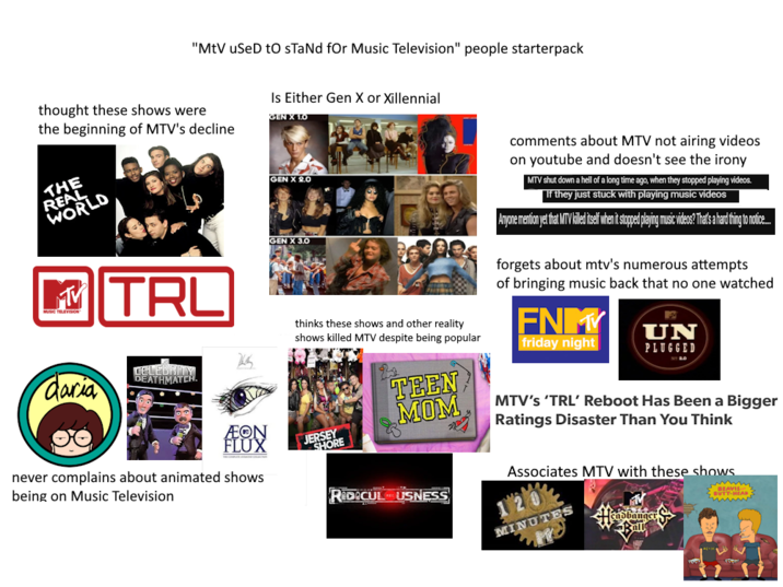 "MtV used to sTaNd for Music Television" people starterpack thought these shows were the beginning of MTV's decline THE REAL WORLD Is Either Gen X or Xillennial GEN X 1.0 GEN X 2.0 MV MUSIC TELEVISION |TRL GEN X 3.0 thinks these shows and other reality shows killed MTV despite being popular comments about MTV not airing videos on youtube and doesn't see the irony MTV shut down a hell of a long time ago, when they stopped playing videos. If they just stuck with playing music videos Anyone mention yet that MTV killed itself when it stopped playing music videos? That's a hard thing to notice... forgets about mtv's numerous attempts of bringing music back that no one watched FNM friday night UN PLUGGED N 2.0 巡 CELEBRITY daria DEATHMATCH. ÆON FLUX TEEN MOM JERSEY SHORE RIDICULUSNESS MTV's 'TRL' Reboot Has Been a Bigger Ratings Disaster Than You Think Associates MTV with these shows. MINUTES 語 wwwww never complains about animated shows being on Music Television
