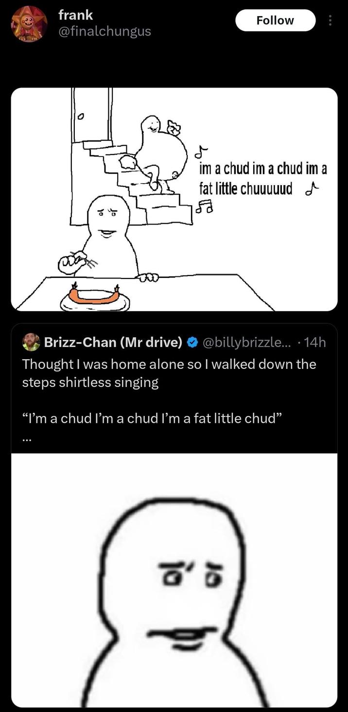 frank Follow @finalchungus D im a chud im a chud im a fat little chuuuuud Brizz-Chan (Mr drive) @billybrizzle... 14h ∙ Thought I was home alone so I walked down the steps shirtless singing "I'm a chud I'm a chud I'm a fat little chud" : ☎'5