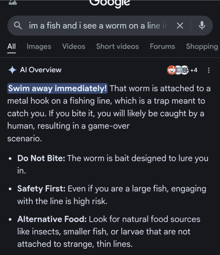 ogle Qim a fish and i see a worm on a line in X All Images Videos Short videos Forums Shopping Al Overview ASTAL GLER BP +4 Swim away immediately! That worm is attached to a metal hook on a fishing line, which is a trap meant to catch you. If you bite it, you will likely be caught by a human, resulting in a game-over scenario. • Do Not Bite: The worm is bait designed to lure you in. Safety First: Even if you are a large fish, engaging with the line is high risk. • Alternative Food: Look for natural food sources like insects, smaller fish, or larvae that are not attached to strange, thin lines.