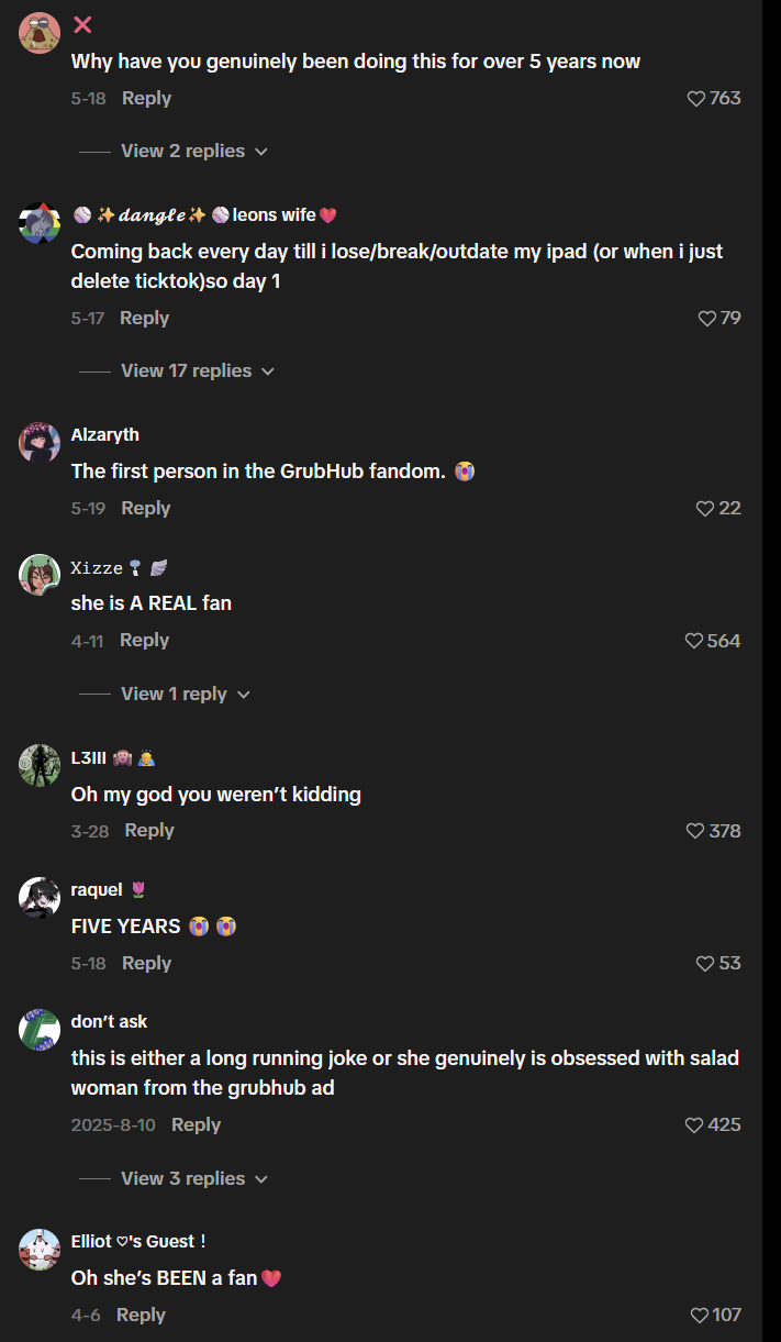 × Why have you genuinely been doing this for over 5 years now 5-18 Reply View 2 replies ✓ +dangle+ leons wife ❤763 Coming back every day till i lose/break/outdate my ipad (or when i just delete ticktok)so day 1 5-17 Reply View 17 replies ✓ Alzaryth The first person in the GrubHub fandom. 5-19 Reply Xizze she is A REAL fan 4-11 Reply View 1 reply L3III Oh my god you weren't kidding 3-28 Reply raquel♥ FIVE YEARS 5-18 Reply don't ask ♡79 22 564 378 53 this is either a long running joke or she genuinely is obsessed with salad woman from the grubhub ad 2025-8-10 Reply View 3 replies Elliot's Guest ! Oh she's BEEN a fan 4-6 Reply 425 107