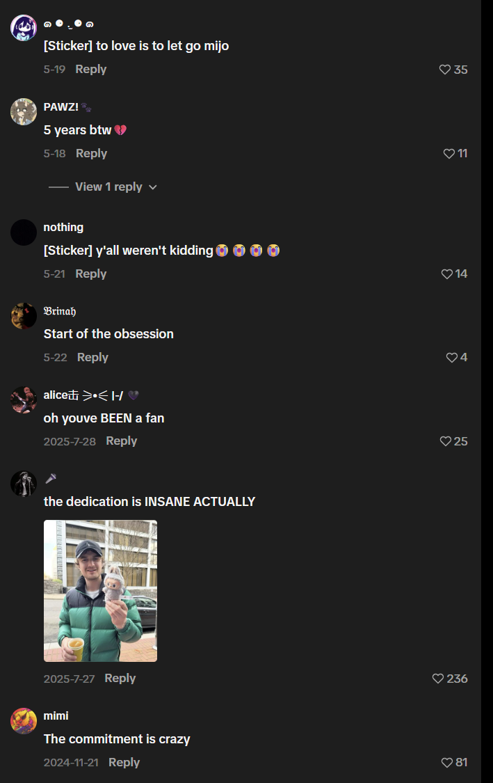 [Sticker] to love is to let go mijo 5-19 Reply PAWZ! 5 years btw 5-18 Reply View 1 reply nothing [Sticker] y'all weren't kidding 5-21 Reply Brinah Start of the obsession 5-22 Reply aliceti >•<1-/ oh youve BEEN a fan 2025-7-28 Reply the dedication is INSANE ACTUALLY 2025-7-27 Reply mimi The commitment is crazy 2024-11-21 Reply 35 11 14 4 ♡25 236 81