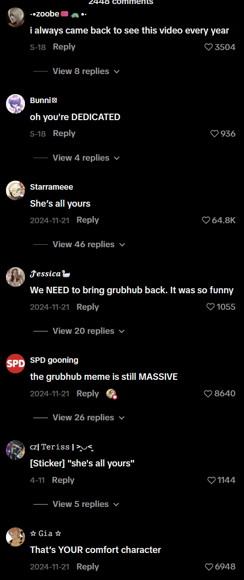 ..zoobe i always came back to see this video every year 5-18 Reply View 8 replies ✓ Bunni oh you're DEDICATED 5-18 Reply View 4 replies 3504 936 Starrameee She's all yours 2024-11-21 Reply View 46 replies Jessica 64.8K We NEED to bring grubhub back. It was so funny 2024-11-21 Reply View 20 replies ✓ SPD SPD gooning the grubhub meme is still MASSIVE 2024-11-21 Reply View 26 replies ✓ 1055 8640 cz Teriss>< [Sticker] "she's all yours" 4-11 Reply View 5 replies từ Gia s That's YOUR comfort character 2024-11-21 Reply 1144 6948