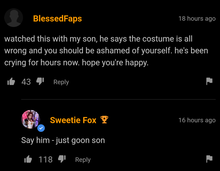 BlessedFaps 18 hours ago watched this with my son, he says the costume is all wrong and you should be ashamed of yourself. he's been crying for hours now. hope you're happy. 4341 Reply Sweetie Fox Say him - just goon son 118 Reply 16 hours ago