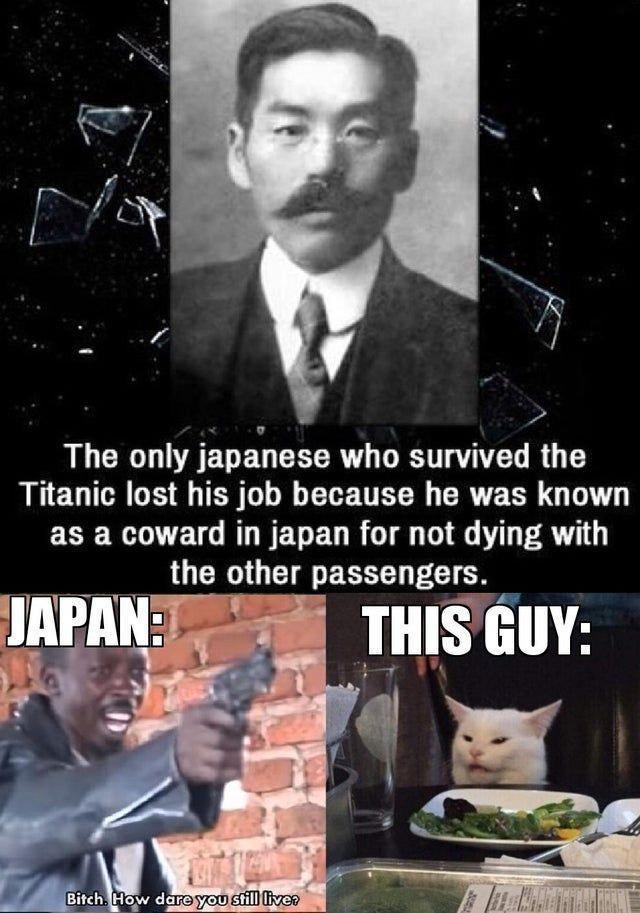 The only japanese who survived the Titanic lost his job because he was known as a coward in japan for not dying with the other passengers. JAPAN: Bitch. How dare you still live? THIS GUY: