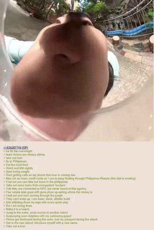 >>534287710 (OP) > be 90 lbs overweight > learn Asians are always skinny > take out loan > fly to Philippines > Eat the local food > Vomit and s--- nightly > Start losing weight > Start getting calls on my phone that loan is coming due > Max out as many credit cards as I can to keep floating through Philippines lifestyle (this diet is working) > Find out you can take out loans in the philippines > Take out more loans from unregulated 'lenders' > Told they are connected to NPA, but never heard of that agency > Few weeks later guys with guns show up asking where the money is > I bail out and start running through the jungle > They can't keep up, I am kean, sleek, athletic build > S--- dribbling down my legs with every quick step > But I am losing them > Make it to a beach > Jump in the water, swim across to another island > Surpassing even dolphins with my swimming speed > Phone got destroyed during the swim, lost my passport during the attack > Get to the new island, introduce myself with a new name > Take out a loan