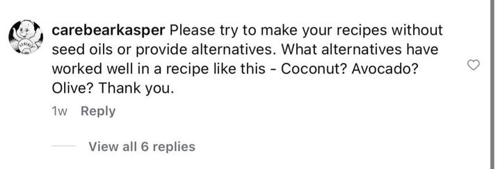carebearkasper Please try to make your recipes without seed oils or provide alternatives. What alternatives have worked well in a recipe like this - Coconut? Avocado? Olive? Thank you. 1w Reply View all 6 replies