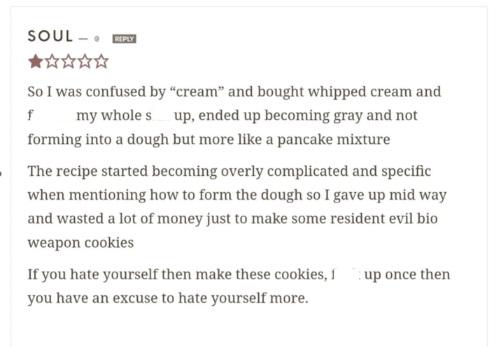 SOUL - @ REPLY So I was confused by "cream" and bought whipped cream and f my whole s up, ended up becoming gray and not forming into a dough but more like a pancake mixture The recipe started becoming overly complicated and specific when mentioning how to form the dough so I gave up mid way and wasted a lot of money just to make some resident evil bio weapon cookies If you hate yourself then make these cookies, f you have an excuse to hate yourself more. up once then