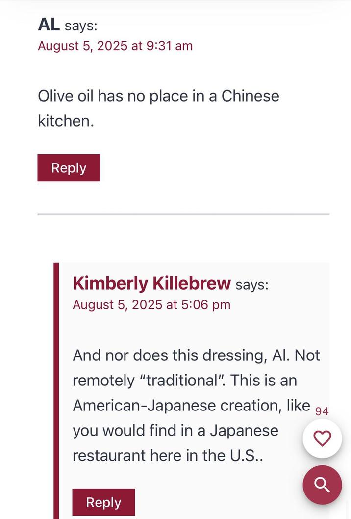 AL says: August 5, 2025 at 9:31 am Olive oil has no place in a Chinese kitchen. Reply Kimberly Killebrew says: August 5, 2025 at 5:06 pm And nor does this dressing, Al. Not remotely "traditional". This is an American-Japanese creation, like 94 you would find in a Japanese restaurant here in the U.S.. Reply