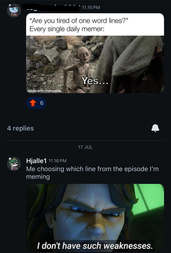 11.15 PM "Are you tired of one word lines?" Every single daily memer: made with mematic Yes... 4 replies 6 17 JUL Hjalle1 11.16 PM Me choosing which line from the episode I'm meming I don't have such weaknesses.