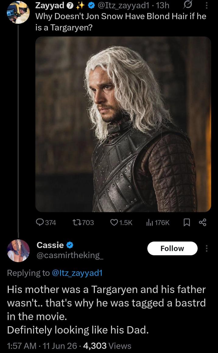 Zayyad + @Itz_zayyad1 13h • Why Doesn't Jon Snow Have Blond Hair if he is a Targaryen? Q374 17703 1.5K Il 176K ☐ % Cassie✔ @casmirtheking_ Replying to @Itz_zayyad1 Follow His mother was a Targaryen and his father wasn't.. that's why he was tagged a bastrd in the movie. Definitely looking like his Dad. 1:57 AM 11 Jun 26.4,303 Views