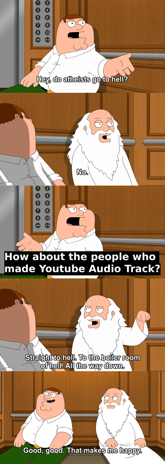 1 2 3 4 5 6 7 8 9 (10) ►◄ Hey, do atheists go to hell? 1 2 3 4 LO 6 7 8 9 (10) ►◄ No. How about the people who made Youtube Audio Track? Straight to hell. To the boiler room of hell. All the way down. Good, good. That makes me happy.