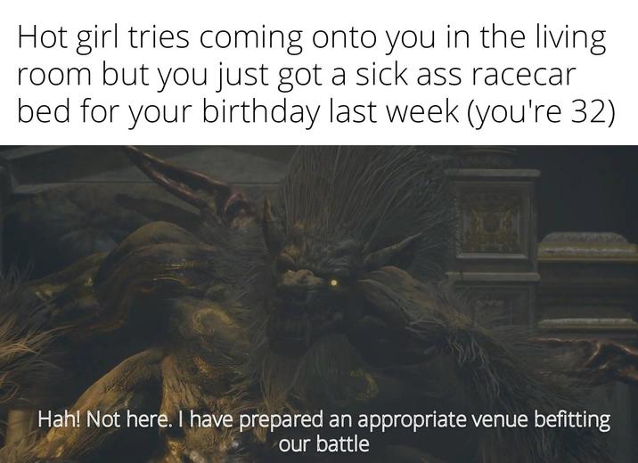 Hot girl tries coming onto you in the living. room but you just got a sick ass racecar bed for your birthday last week (you're 32) Hah! Not here. I have prepared an appropriate venue befitting our battle
