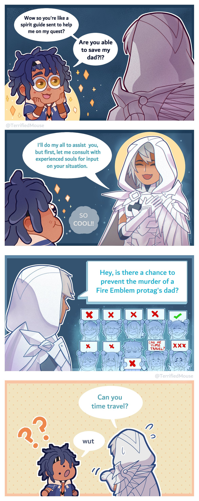 Wow so you're like a spirit guide sent to help me on my quest? Are you able to save my dad?!? @Terrified Mouse I'll do my all to assist you, but first, let me consult with experienced souls for input on your situation. ?? SO COOL!! × Hey, is there a chance to prevent the murder of a Fire Emblem protag's dad? × × × CAN HE TIME TRAVEL? Can you time travel? wut ว XXX @Terrified Mouse