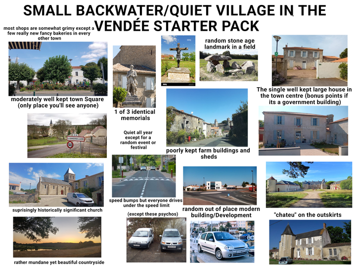 SMALL BACKWATER/QUIET VILLAGE IN THE .VENDÉE STARTER PACK most shops are somewhat grimy except a few really new fancy bakeries in every other town alamy random stone age alamy landmark in a field moderately well kept town Square (only place you'll see anyone) C4 LIGNEROLLES 50 1 of 3 identical memorials Quiet all year except for a random event or festival poorly kept farm buildings and sheds suprisingly historically significant church rather mundane yet beautiful countryside The single well kept large house in the town centre (bonus points if its a government building) MAIRIE speed bumps but everyone drives under the speed limit (except these psychos) random out of place modern building/Development "chateu" on the outskirts S054 AHX 4433 WW192