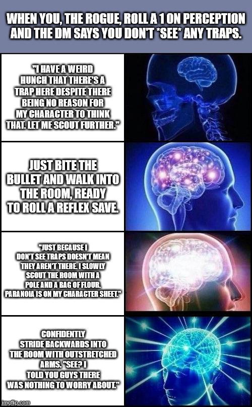 WHEN YOU, THE ROGUE, ROLL A 1 ON PERCEPTION AND THE DM SAYS YOU DON'T *SEE* ANY TRAPS. I HAVE A WEIRD HUNCH THAT THERE'S A TRAP HERE DESPITE THERE BEING NO REASON FOR MY CHARACTER TO THINK THAT. LET ME SCOUT FURTHER. JUST BITE THE BULLET AND WALK INTO THE ROOM, READY TO ROLL A REFLEX SAVE. "JUST BECAUSE I DON'T SEE TRAPS DOESN'T MEAN THEY AREN'T THERE I SLOWLY SCOUT THE ROOM WITH A POLE AND A BAG OF FLOUR. PARANOIA IS ON MY CHARACTER SHEET." CONFIDENTLY STRIDE BACKWARDS INTO THE ROOM WITH OUTSTRETCHED ARMS. "SEE TOLD YOU GUYS THERE WAS NOTHING TO WORRY ABOUT." imgflip.com