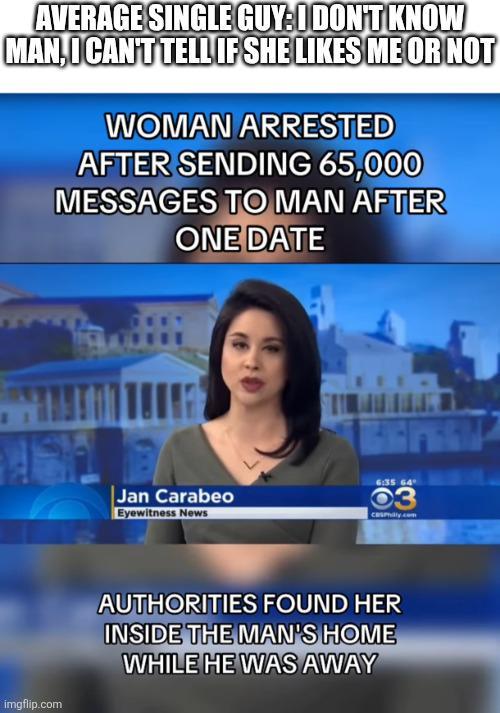 AVERAGE SINGLE GUY:I DON'T KNOW MAN, I CAN'T TELL IF SHE LIKES ME OR NOT WOMAN ARRESTED AFTER SENDING 65,000 MESSAGES TO MAN AFTER ONE DATE Jan Carabeo Eyewitness News 6:35 64° 03 CasPhilly.com imgflip.com AUTHORITIES FOUND HER INSIDE THE MAN'S HOME WHILE HE WAS AWAY