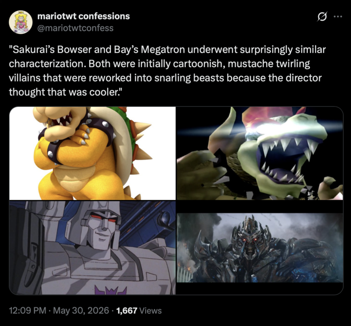mariotwt confessions @mariotwtconfess Q "Sakurai's Bowser and Bay's Megatron underwent surprisingly similar characterization. Both were initially cartoonish, mustache twirling villains that were reworked into snarling beasts because the director thought that was cooler." • 12:09 PM May 30, 2026 1,667 Views