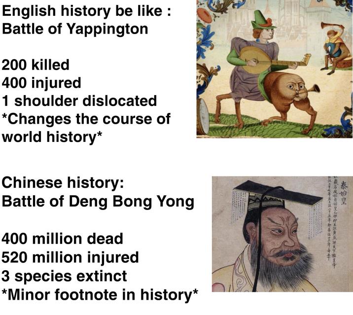 秦始皇 嬴名政始自始皇乙卯即王位庚辰併天下祖皇帝 一位三十七年生位二十五年即帝位三年毒 English history be like : Battle of Yappington 200 killed 400 injured 1 shoulder dislocated *Changes the course of world history* Chinese history: Battle of Deng Bong Yong 400 million dead 520 million injured 3 species extinct *Minor footnote in history*