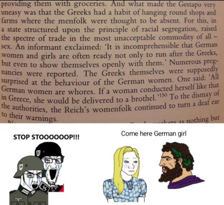 providing them with groceries. And what made the Gestapo very uneasy was that the Greeks had a habit of hanging round shops and farms where the menfolk were thought to be absent. For this, in a state structured upon the principle of racial segregation, raised the spectre of trade in the most unacceptable commodity of all - sex. An informant exclaimed: 'It is incomprehensible that German women and girls are often ready not only to run after the Greeks, but even to show themselves openly with them.' Numerous preg- nancies were reported. The Greeks themselves were supposedly surprised at the behaviour of the German women. One said: 'All German women are w-----. If a woman conducted herself like that in Greece, she would be delivered to a brothel.150 To the dismay of the authorities, the Reich's womenfolk continued to turn a deaf ear to their warnings. STOP STOOOOOOP!!! are as nothing but Come here German girl