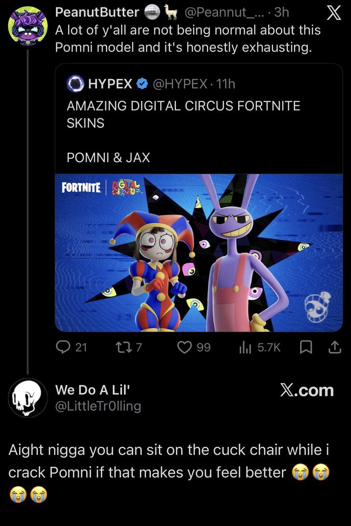 Peanut Butter @Peannut_.... 3h A lot of y'all are not being normal about this Pomni model and it's honestly exhausting. HYPEX @HYPEX. 11h AMAZING DIGITAL CIRCUS FORTNITE SKINS POMNI & JAX FORTNITE G X 21 177 99 Ilil 5.7K □ ↑ We Do A Lil' @LittleTrolling X.com Aight n---- you can sit on the cuck chair while i crack Pomni if that makes you feel better
