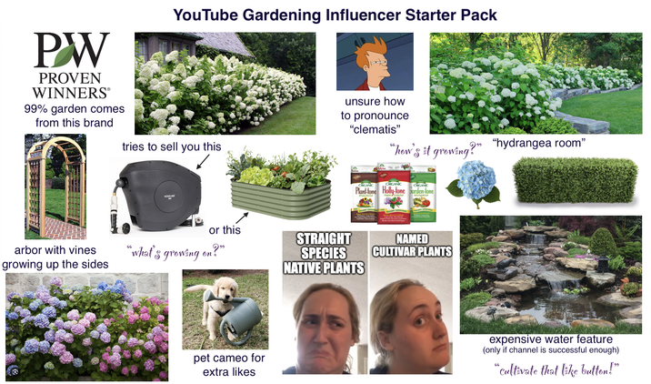 PW PROVEN WINNERSⓇ 99% garden comes from this brand YouTube Gardening Influencer Starter Pack tries to sell you this unsure how to pronounce "clematis" "how's it growing!" HOSELINK or this arbor with vines growing up the sides "what's growing on?" pet cameo for 6 extra likes ORGANIC ORGANIC ORGANIC Plant-tone Holly-tone Garden-tone STRAIGHT SPECIES NATIVE PLANTS NAMED CULTIVAR PLANTS "hydrangea room" expensive water feature (only if channel is successful enough) 66 " cultivate that like button!"
