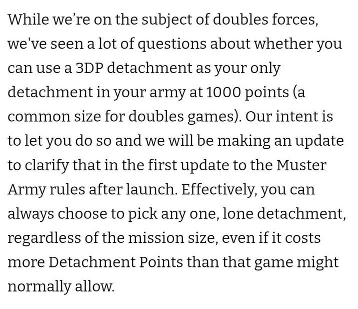While we're on the subject of doubles forces, we've seen a lot of questions about whether you can use a 3DP detachment as your only detachment in your army at 1000 points (a common size for doubles games). Our intent is to let you do so and we will be making an update to clarify that in the first update to the Muster Army rules after launch. Effectively, you can always choose to pick any one, lone detachment, regardless of the mission size, even if it costs more Detachment Points than that game might normally allow.