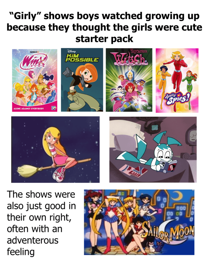 "Girly" shows boys watched growing up because they thought the girls were cute PAPERCUTZ Disney Wink KIM starter pack POSSIBLE Чародейки WeCh Irma Terence Gernelle Hay Lin ALONE AGAINST EVERYBODY R The shows were also just good in their own right, often with an adventerous feeling 00 DVD Totally despies! 000 00 00 P SAILOR MOON