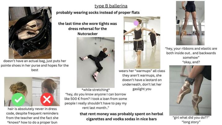 type B ballerina probably wearing socks instead of proper flats the last time she wore tights was dress rehersal for the Nutcracker doesn't have an actual bag, just puts her pointe shoes in her purse and hopes for the best ✓ hair is absolutely never in dress code, despite frequent reminders from the teacher and the fact she *knows how to do a proper bun *while stretching" wears her "warmups" all class they aren't warmups, she doesn't have a leotard on underneath, don't let her gaslight you "hey, do you know anyone I can borrow like 500 € from? I took a loan from some people I really shouldn't have to pay my rent last month.." that rent money was probably spent on herbal cigarettes and vodka sodas in nice bars "hey, your ribbons and elastic are both inside out.. and backwards somehow" "okay, and? "girl what did you do??" "long story"