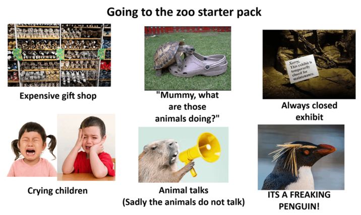 Going to the zoo starter pack Expensive gift shop "Mummy, what are those animals doing?" Sorry, This exhibit is temporarily closed for maintenance. Always closed exhibit Crying children Animal talks (Sadly the animals do not talk) ITS A FREAKING PENGUIN!