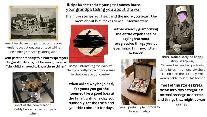 likely a favorite topic at your grandparents' house your grandpa telling you about the war the more stories you hear, and the more you learn, the more about him makes sense unfortunately you'll be shown old pictures of the area under occupation, guaranteed with a disturbing story to go along with your parent probably told him to spare you the graphic details, but he won't, because "the children need to know these things" most of the conversation probably happens over coffee or wine either weirdly glamorizing the entire experience or saying the most progressive things you've ever heard him say, little in between some.. interesting "souvenirs" that you really hope nobody sees in the house out of context when asked why he joined, for years you get the "seemed like a good idea at the time", until one day you suddenly get the truth and you think about it for days there is absolutely no happy story, in any way "Some of us, we had portraits done for our mothers. My close friend died the next day. We weren't able to send his home." most of the stories break down into two categories: normal teenage nonsense and things that might be war crimes you'll probably be forced to look at medals