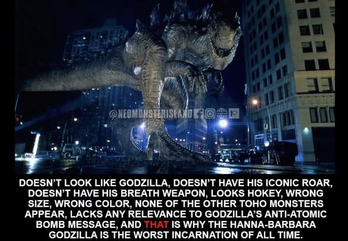 @NEOMONSTERISLAND OP DOESN'T LOOK LIKE GODZILLA, DOESN'T HAVE HIS ICONIC ROAR, DOESN'T HAVE HIS BREATH WEAPON, LOOKS HOKEY, WRONG SIZE, WRONG COLOR, NONE OF THE OTHER TOHO MONSTERS APPEAR, LACKS ANY RELEVANCE TO GODZILLA'S ANTI-ATOMIC BOMB MESSAGE, AND THAT IS WHY THE HANNA-BARBARA GODZILLA IS THE WORST INCARNATION OF ALL TIME.