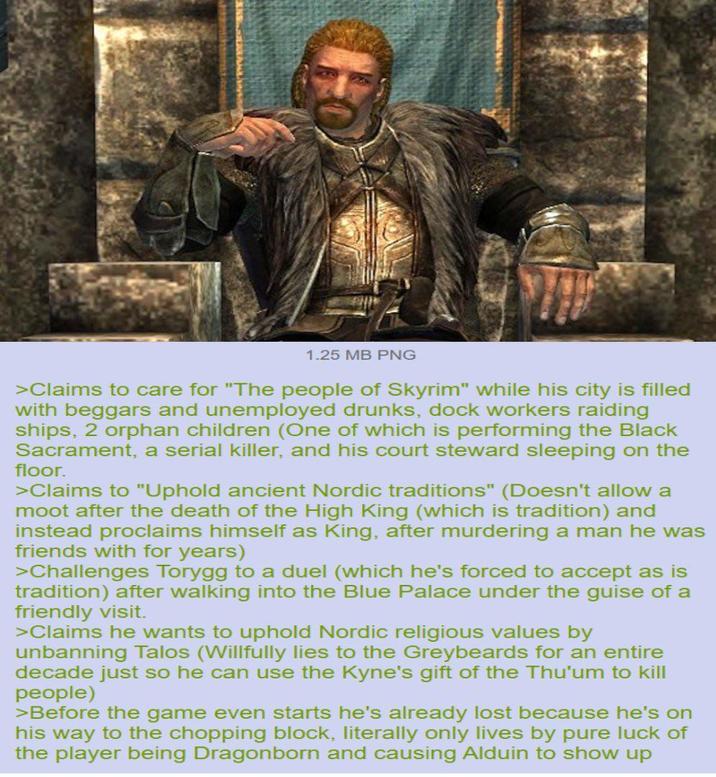 1.25 MB PNG >Claims to care for "The people of Skyrim" while his city is filled with beggars and unemployed drunks, dock workers raiding ships, 2 orphan children (One of which is performing the Black Sacrament, a serial killer, and his court steward sleeping on the floor. >Claims to "Uphold ancient Nordic traditions" (Doesn't allow a moot after the death of the High King (which is tradition) and instead proclaims himself as King, after murdering a man he was friends with for years) >Challenges Torygg to a duel (which he's forced to accept as is tradition) after walking into the Blue Palace under the guise of a friendly visit. >Claims he wants to uphold Nordic religious values by unbanning Talos (Willfully lies to the Greybeards for an entire decade just so he can use the Kyne's gift of the Thu'um to kill people) >Before the game even starts he's already lost because he's on his way to the chopping block, literally only lives by pure luck of the player being Dragonborn and causing Alduin to show up