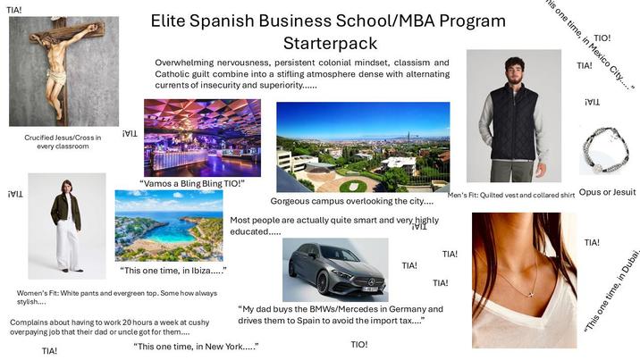 TIA! Elite Spanish Business School/MBA Program Starterpack Overwhelming nervousness, persistent colonial mindset, classism and Catholic guilt combine into a stifling atmosphere dense with alternating currents of insecurity and superiority....... ¡VIL ¡VIL Crucified Jesus/Cross in every classroom "Vamos a Bling Bling TIO!" "This one time, in Ibiza....." TIO! his one time, in Mexico City....." TIA! Gorgeous campus overlooking the city.... Men's Fit: Quilted vest and collared shirt Opus or Jesuit Most people are actually quite smart and very highly educated..... ¡VII TIA! TIA! -0- TIA! S.NO 177H Women's Fit: White pants and evergreen top. Some how always stylish.... Complains about having to work 20 hours a week at cushy overpaying job that their dad or uncle got for them.... "My dad buys the BMWs/Mercedes in Germany and drives them to Spain to avoid the import tax...." TIA! "This one time, in New York....." TIO! TIA! "This one time, in Dubai,